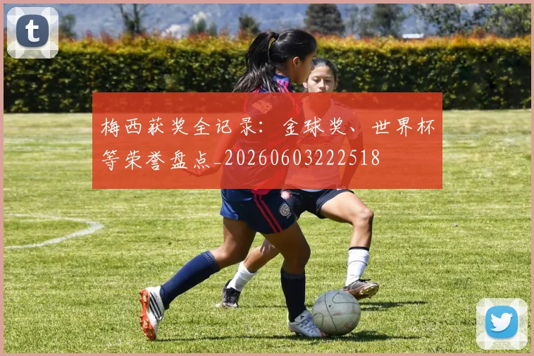 梅西获奖全记录:金球奖、世界杯等荣誉盘点_20260603222518