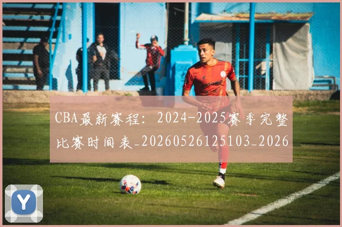 CBA最新赛程：2024-2025赛季完整比赛时间表_20260526125103_20260702040236