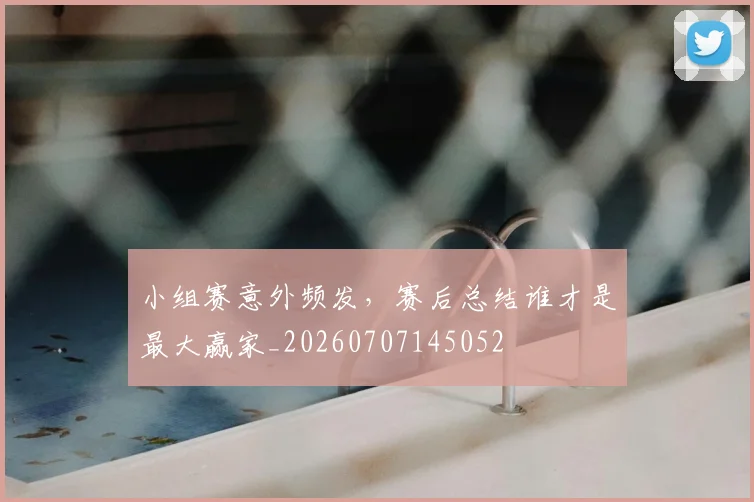 小组赛意外频发，赛后总结谁才是最大赢家_20260707145052