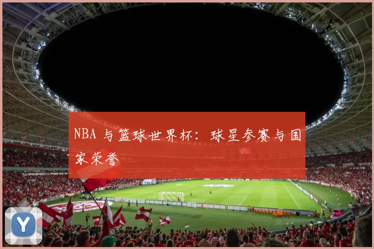 NBA 与篮球世界杯:球星参赛与国家荣誉
