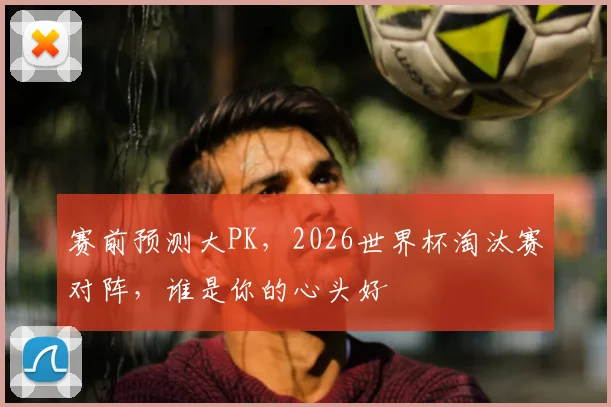 赛前预测大PK,2026世界杯淘汰赛对阵,谁是你的心头好
