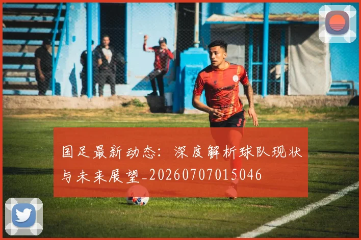 国足最新动态：深度解析球队现状与未来展望_20260707015046