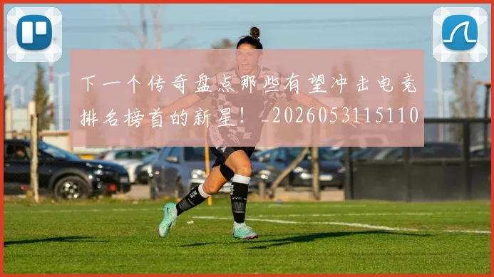 下一个传奇盘点那些有望冲击电竞排名榜首的新星!_20260531151109