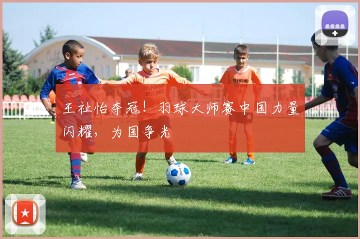 王祉怡夺冠!羽球大师赛中国力量闪耀,为国争光
