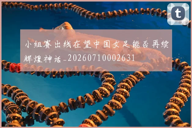 小组赛出线在望中国女足能否再续辉煌神话_20260710002631