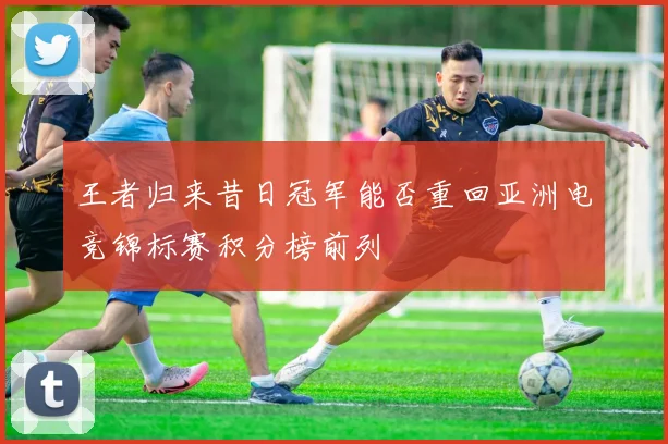 王者归来昔日冠军能否重回亚洲电竞锦标赛积分榜前列