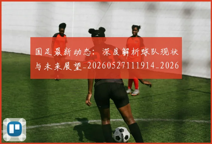 国足最新动态：深度解析球队现状与未来展望_20260527111914_20260707015050