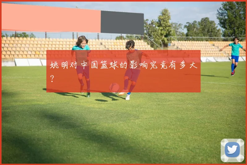 姚明对中国篮球的影响究竟有多大?
