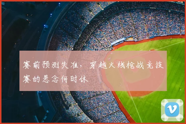 赛前预测失准,穿越火线枪战竞技赛的悬念何时休