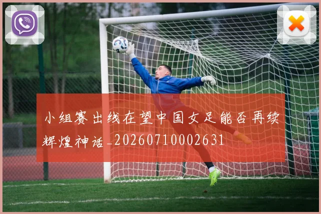 小组赛出线在望中国女足能否再续辉煌神话_20260710002631