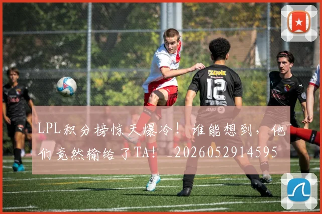 LPL积分榜惊天爆冷!谁能想到,他们竟然输给了TA!_20260529145956