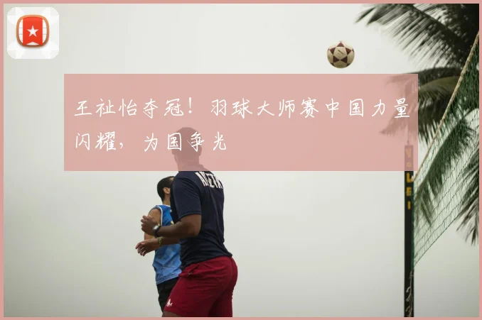 王祉怡夺冠！羽球大师赛中国力量闪耀，为国争光