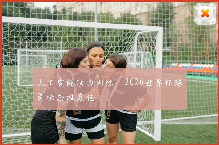 人工智能助力训练，2026世界杯球员状态谁最佳