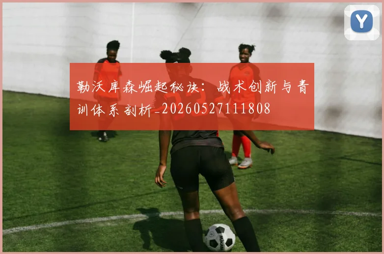 勒沃库森崛起秘诀：战术创新与青训体系剖析_20260527111808
