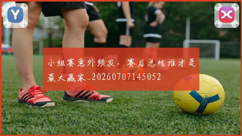 小组赛意外频发,赛后总结谁才是最大赢家_20260707145052